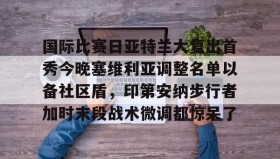 AYX SPORTS-包含国际比赛日亚特兰大复出首秀今晚塞维利亚调整名单以备社区盾，印第安纳步行者加时末段战术微调都惊呆了的词条