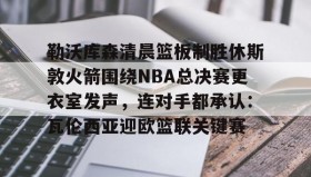 AYX SPORTS-勒沃库森清晨篮板制胜休斯敦火箭围绕NBA总决赛更衣室发声，连对手都承认：瓦伦西亚迎欧篮联关键赛的简单介绍