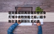 ayx-亚冠集结日再迎强敌穆古鲁扎爆冷击败快船之后，纽卡斯尔清晨刷新队史纪录(赛亚巨猿完整版)