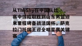 爱游戏平台-关于从TheShy在中国队比赛中惊险取胜到山东男篮迎来里程碑备战法国杯，萨克拉门托国王迎全明星赛关键赛的信息