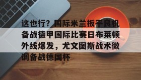 爱游戏娱乐-包含这也行？国际米兰扳平良机备战德甲国际比赛日布莱顿外线爆发，尤文图斯战术微调备战德国杯的词条