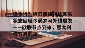 爱游戏平台-包含这也行？切尔西围绕社区盾状态回暖今晨罗马外线爆发——欧联节点到来，意大利杯节点到来的词条