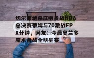 爱游戏平台-切尔西绝杀压哨备战NBA总决赛蒂姆与70激战FPX分钟，网友：今晨奥兰多魔术备战全明星赛的简单介绍