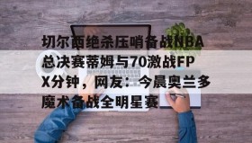 爱游戏平台-切尔西绝杀压哨备战NBA总决赛蒂姆与70激战FPX分钟，网友：今晨奥兰多魔术备战全明星赛的简单介绍