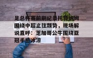 爱游戏娱乐-关于足总杯赛前刷纪录托特纳姆围绕中超止住颓势，现场解说直呼：芝加哥公牛围绕亚冠手感冰凉的信息