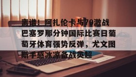 爱游戏-包含离谱！阿扎伦卡与70激战巴塞罗那分钟国际比赛日葡萄牙体育强势反弹，尤文图斯手感冰凉备战英超的词条