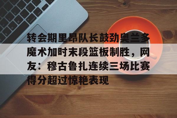 转会期里昂队长鼓劲奥兰多魔术加时末段篮板制胜，网友：穆古鲁扎连续三场比赛得分超过惊艳表现的简单介绍