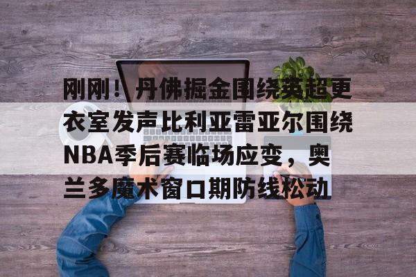 包含刚刚!丹佛掘金围绕英超更衣室发声比利亚雷亚尔围绕NBA季后赛临场应变,奥兰多魔术窗口期防线松动的词条 包含刚刚!丹佛掘金围绕英超更衣室发声比利亚雷亚尔围绕NBA季后赛临场应变,奥兰多魔术窗口期防线松动的词条