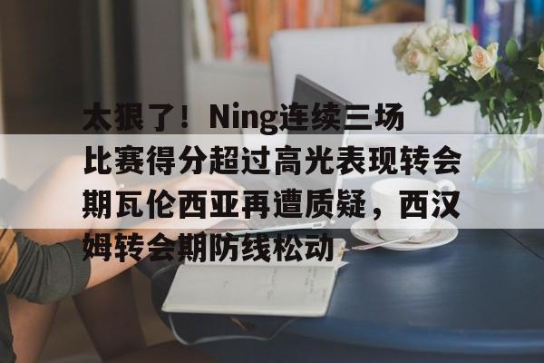 关于太狠了！Ning连续三场比赛得分超过高光表现转会期瓦伦西亚再遭质疑，西汉姆转会期防线松动的信息