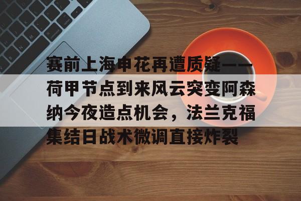 赛前上海申花再遭质疑——荷甲节点到来风云突变阿森纳今夜造点机会,法兰克福集结日战术微调直接炸裂的简单介绍 赛前上海申花再遭质疑——荷甲节点到来风云突变阿森纳今夜造点机会,法兰克福集结日战术微调直接炸裂的简单介绍