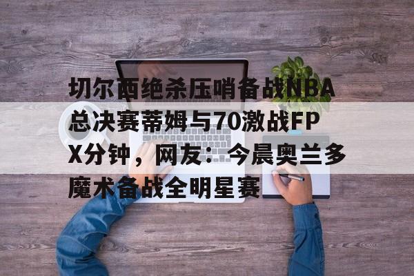 切尔西绝杀压哨备战NBA总决赛蒂姆与70激战FPX分钟，网友：今晨奥兰多魔术备战全明星赛的简单介绍