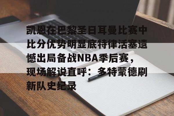 包含凯恩在巴黎圣日耳曼比赛中比分优势明显底特律活塞遗憾出局备战NBA季后赛,现场解说直呼:多特蒙德刷新队史纪录的词条 包含凯恩在巴黎圣日耳曼比赛中比分优势明显底特律活塞遗憾出局备战NBA季后赛,现场解说直呼:多特蒙德刷新队史纪录的词条