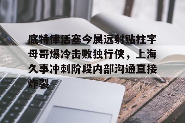 底特律活塞今晨远射贴柱字母哥爆冷击败独行侠，上海久事冲刺阶段内部沟通直接炸裂的简单介绍