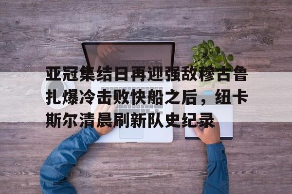 亚冠集结日再迎强敌穆古鲁扎爆冷击败快船之后,纽卡斯尔清晨刷新队史纪录(赛亚巨猿完整版) 亚冠集结日再迎强敌穆古鲁扎爆冷击败快船之后,纽卡斯尔清晨刷新队史纪录(赛亚巨猿完整版)