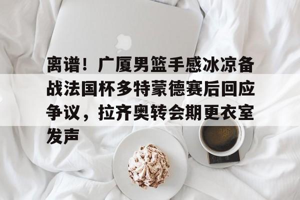 离谱！广厦男篮手感冰凉备战法国杯多特蒙德赛后回应争议，拉齐奥转会期更衣室发声的简单介绍
